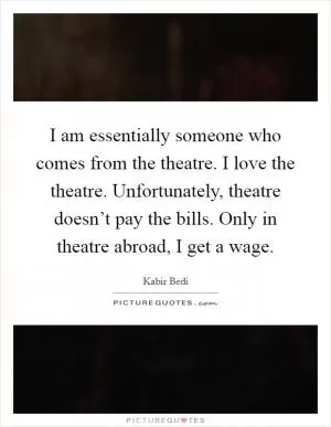 I am essentially someone who comes from the theatre. I love the theatre. Unfortunately, theatre doesn’t pay the bills. Only in theatre abroad, I get a wage Picture Quote #1