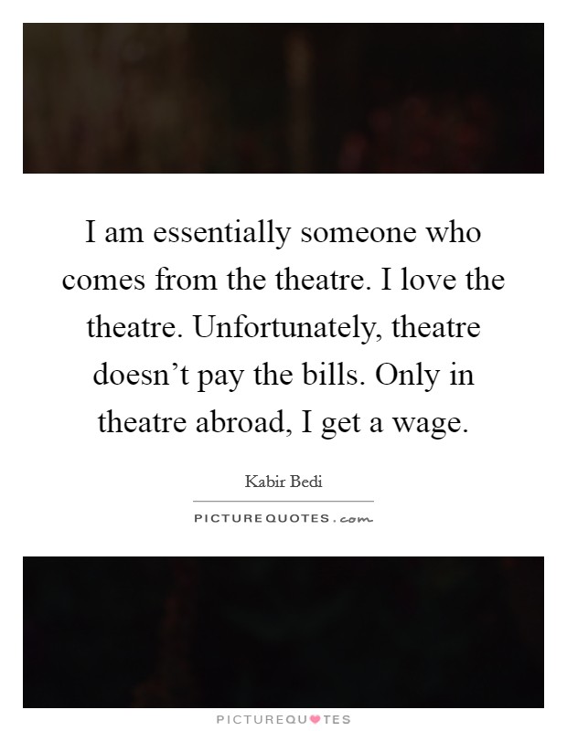I am essentially someone who comes from the theatre. I love the theatre. Unfortunately, theatre doesn't pay the bills. Only in theatre abroad, I get a wage. Picture Quote #1