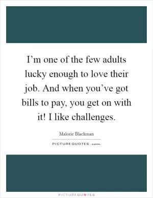 I’m one of the few adults lucky enough to love their job. And when you’ve got bills to pay, you get on with it! I like challenges Picture Quote #1