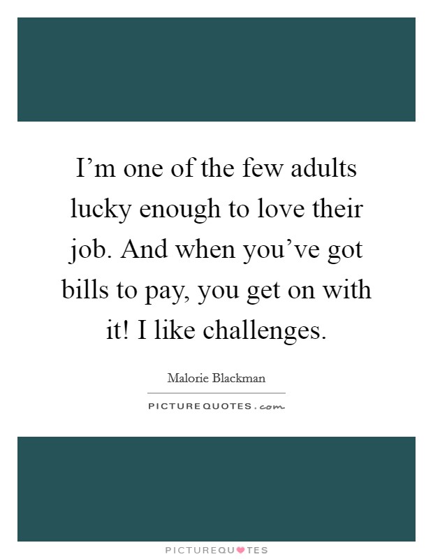 I'm one of the few adults lucky enough to love their job. And when you've got bills to pay, you get on with it! I like challenges. Picture Quote #1