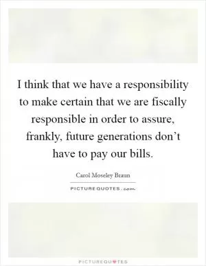 I think that we have a responsibility to make certain that we are fiscally responsible in order to assure, frankly, future generations don’t have to pay our bills Picture Quote #1