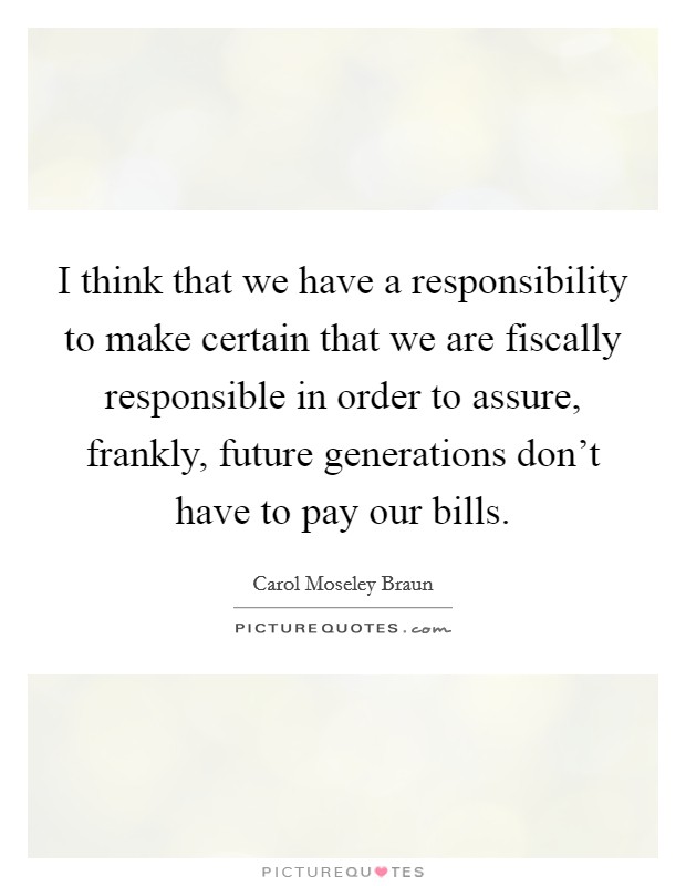 I think that we have a responsibility to make certain that we are fiscally responsible in order to assure, frankly, future generations don't have to pay our bills. Picture Quote #1