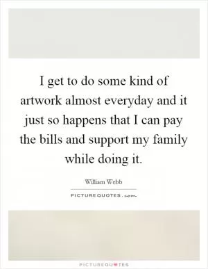 I get to do some kind of artwork almost everyday and it just so happens that I can pay the bills and support my family while doing it Picture Quote #1