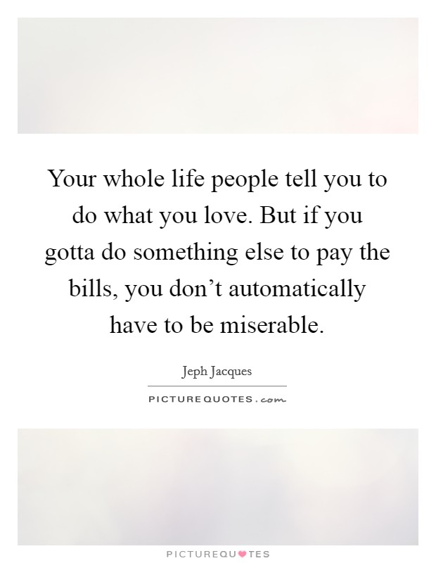 Your whole life people tell you to do what you love. But if you gotta do something else to pay the bills, you don't automatically have to be miserable. Picture Quote #1