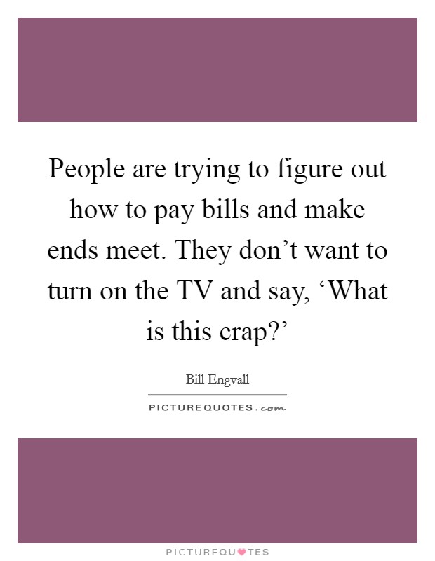 People are trying to figure out how to pay bills and make ends meet. They don't want to turn on the TV and say, ‘What is this crap?' Picture Quote #1