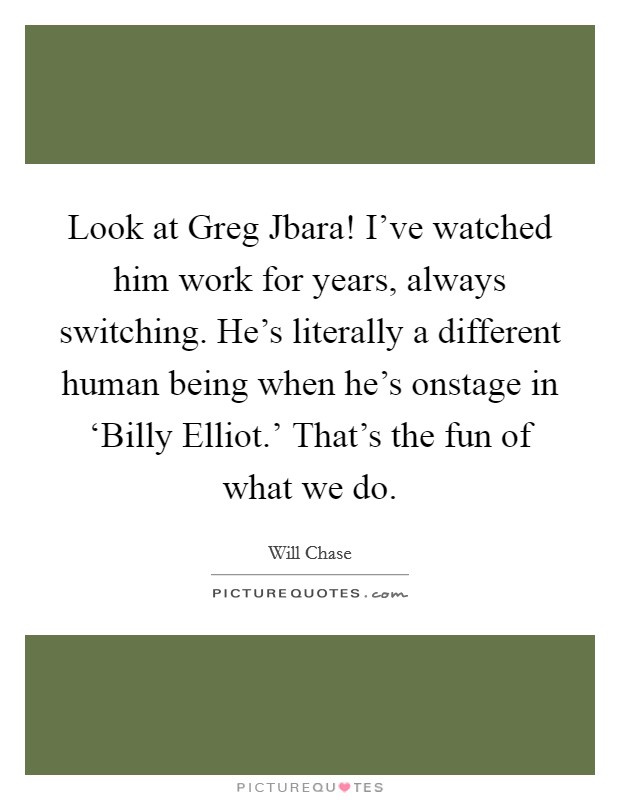 Look at Greg Jbara! I've watched him work for years, always switching. He's literally a different human being when he's onstage in ‘Billy Elliot.' That's the fun of what we do. Picture Quote #1