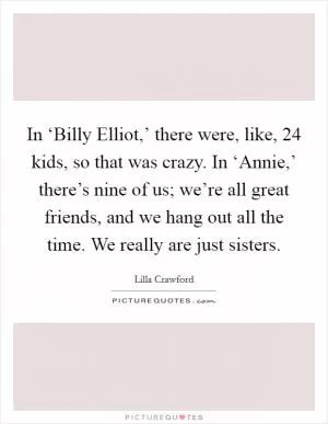 In ‘Billy Elliot,’ there were, like, 24 kids, so that was crazy. In ‘Annie,’ there’s nine of us; we’re all great friends, and we hang out all the time. We really are just sisters Picture Quote #1