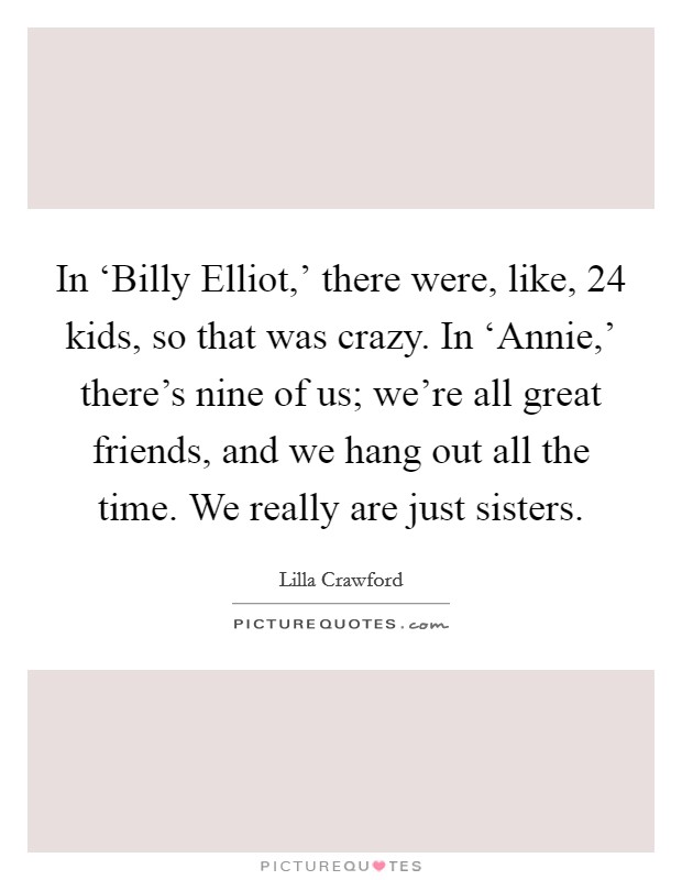 In ‘Billy Elliot,' there were, like, 24 kids, so that was crazy. In ‘Annie,' there's nine of us; we're all great friends, and we hang out all the time. We really are just sisters. Picture Quote #1