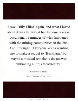 I saw ‘Billy Elliot’ again, and what I loved about it was the way it had become a social document, a reminder of what happened with the mining communities in the  80s. And I thought, ‘Everyone keeps wanting me to make a sequel to ‘Beckham,’ but maybe a musical remake is the answer, embracing all this theatricality.’ Picture Quote #1