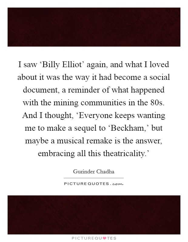 I saw ‘Billy Elliot' again, and what I loved about it was the way it had become a social document, a reminder of what happened with the mining communities in the  80s. And I thought, ‘Everyone keeps wanting me to make a sequel to ‘Beckham,' but maybe a musical remake is the answer, embracing all this theatricality.' Picture Quote #1