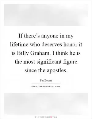 If there’s anyone in my lifetime who deserves honor it is Billy Graham. I think he is the most significant figure since the apostles Picture Quote #1