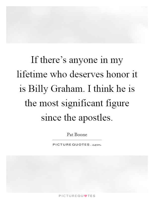 If there's anyone in my lifetime who deserves honor it is Billy Graham. I think he is the most significant figure since the apostles. Picture Quote #1