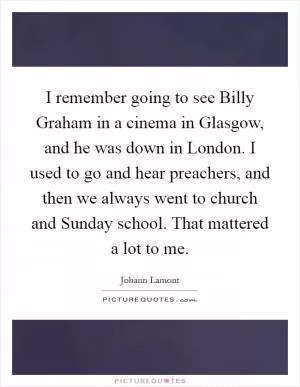 I remember going to see Billy Graham in a cinema in Glasgow, and he was down in London. I used to go and hear preachers, and then we always went to church and Sunday school. That mattered a lot to me Picture Quote #1