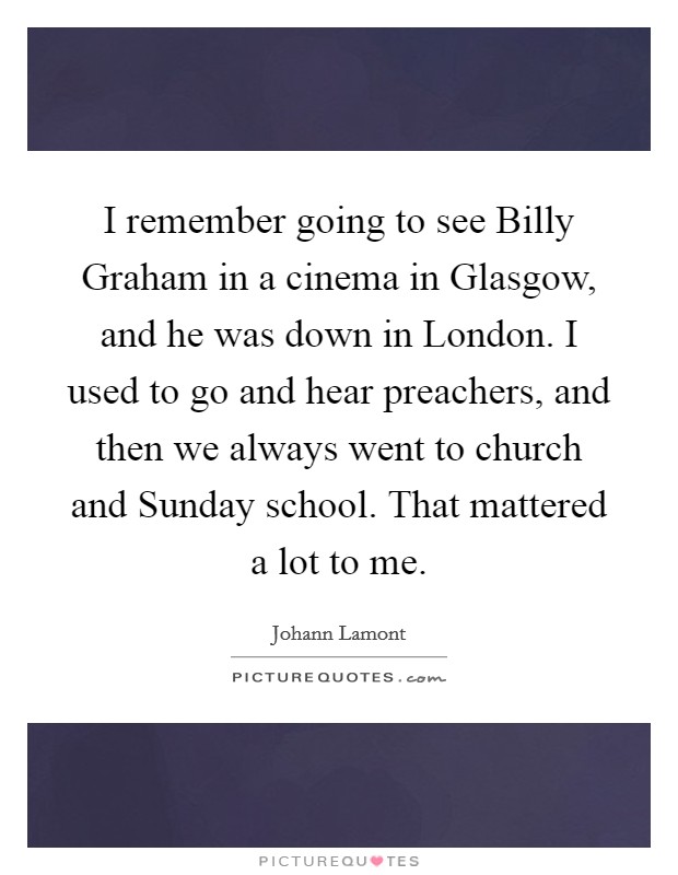 I remember going to see Billy Graham in a cinema in Glasgow, and he was down in London. I used to go and hear preachers, and then we always went to church and Sunday school. That mattered a lot to me. Picture Quote #1