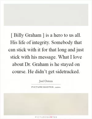 [ Billy Graham ] is a hero to us all. His life of integrity. Somebody that can stick with it for that long and just stick with his message. What I love about Dr. Graham is he stayed on course. He didn’t get sidetracked Picture Quote #1