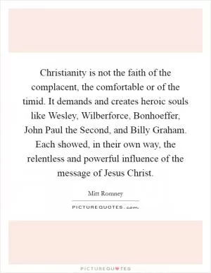 Christianity is not the faith of the complacent, the comfortable or of the timid. It demands and creates heroic souls like Wesley, Wilberforce, Bonhoeffer, John Paul the Second, and Billy Graham. Each showed, in their own way, the relentless and powerful influence of the message of Jesus Christ Picture Quote #1