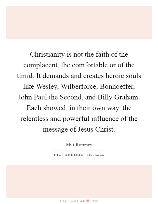 Christianity is not the faith of the complacent, the comfortable or of the timid. It demands and creates heroic souls like Wesley, Wilberforce, Bonhoeffer, John Paul the Second, and Billy Graham. Each showed, in their own way, the relentless and powerful influence of the message of Jesus Christ. Picture Quote #1