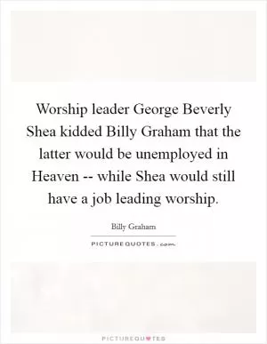 Worship leader George Beverly Shea kidded Billy Graham that the latter would be unemployed in Heaven -- while Shea would still have a job leading worship Picture Quote #1