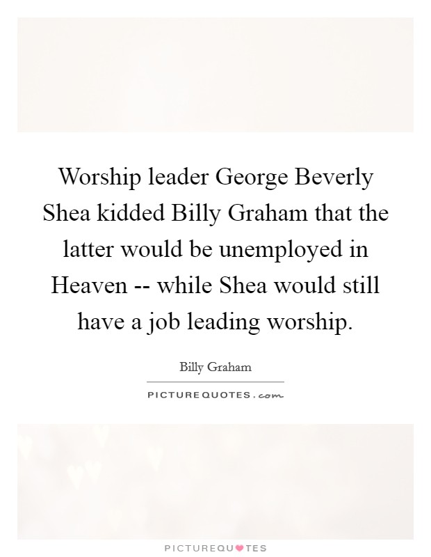 Worship leader George Beverly Shea kidded Billy Graham that the latter would be unemployed in Heaven -- while Shea would still have a job leading worship. Picture Quote #1