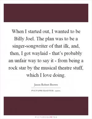 When I started out, I wanted to be Billy Joel. The plan was to be a singer-songwriter of that ilk, and, then, I got waylaid - that’s probably an unfair way to say it - from being a rock star by the musical theatre stuff, which I love doing Picture Quote #1