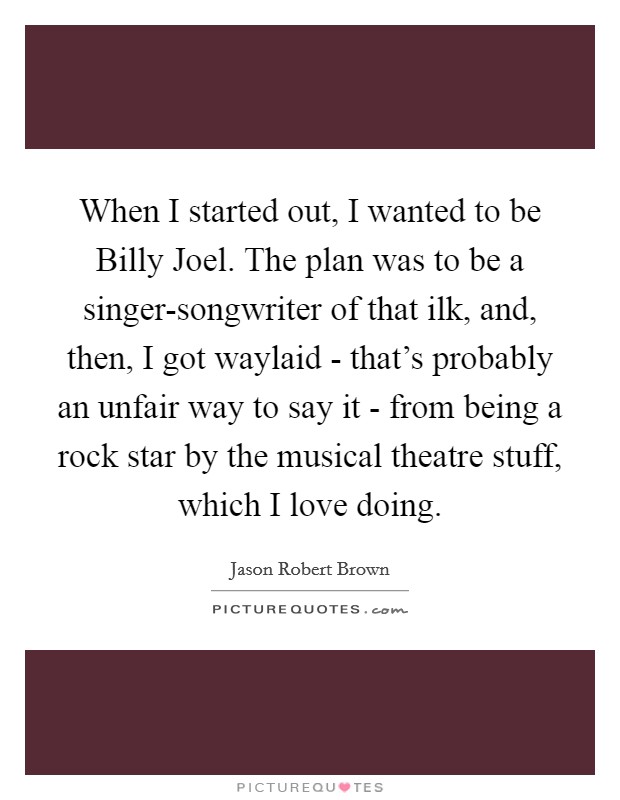 When I started out, I wanted to be Billy Joel. The plan was to be a singer-songwriter of that ilk, and, then, I got waylaid - that's probably an unfair way to say it - from being a rock star by the musical theatre stuff, which I love doing. Picture Quote #1