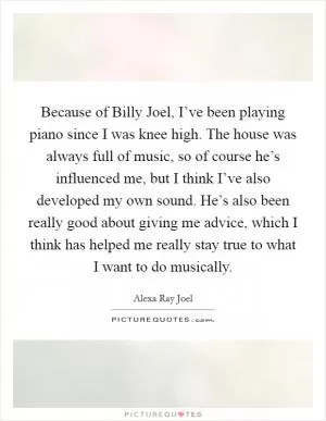 Because of Billy Joel, I’ve been playing piano since I was knee high. The house was always full of music, so of course he’s influenced me, but I think I’ve also developed my own sound. He’s also been really good about giving me advice, which I think has helped me really stay true to what I want to do musically Picture Quote #1