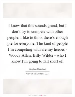 I know that this sounds grand, but I don’t try to compete with other people. I like to think there’s enough pie for everyone. The kind of people I’m competing with are my heroes - Woody Allen, Billy Wilder - who I know I’m going to fall short of Picture Quote #1