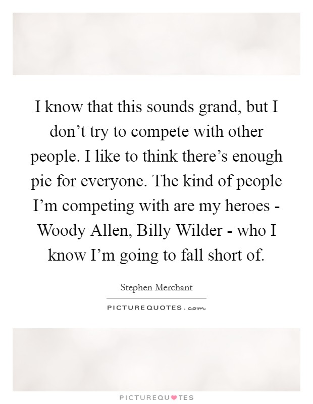 I know that this sounds grand, but I don't try to compete with other people. I like to think there's enough pie for everyone. The kind of people I'm competing with are my heroes - Woody Allen, Billy Wilder - who I know I'm going to fall short of. Picture Quote #1