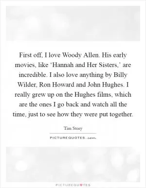 First off, I love Woody Allen. His early movies, like ‘Hannah and Her Sisters,’ are incredible. I also love anything by Billy Wilder, Ron Howard and John Hughes. I really grew up on the Hughes films, which are the ones I go back and watch all the time, just to see how they were put together Picture Quote #1