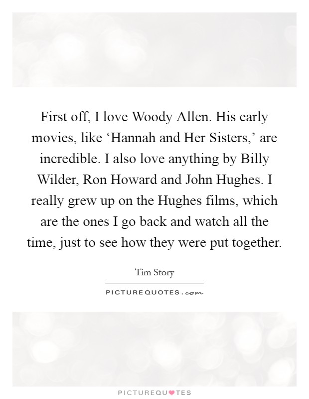First off, I love Woody Allen. His early movies, like ‘Hannah and Her Sisters,' are incredible. I also love anything by Billy Wilder, Ron Howard and John Hughes. I really grew up on the Hughes films, which are the ones I go back and watch all the time, just to see how they were put together. Picture Quote #1
