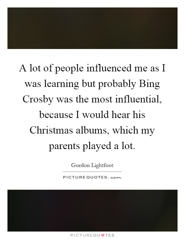 A lot of people influenced me as I was learning but probably Bing Crosby was the most influential, because I would hear his Christmas albums, which my parents played a lot. Picture Quote #1