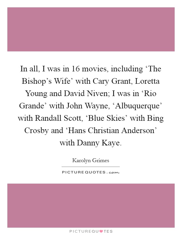 In all, I was in 16 movies, including ‘The Bishop's Wife' with Cary Grant, Loretta Young and David Niven; I was in ‘Rio Grande' with John Wayne, ‘Albuquerque' with Randall Scott, ‘Blue Skies' with Bing Crosby and ‘Hans Christian Anderson' with Danny Kaye. Picture Quote #1