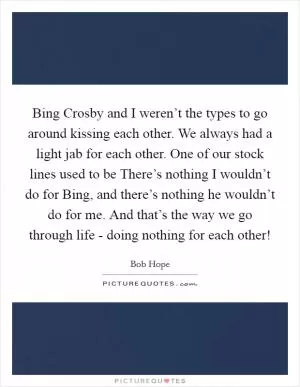Bing Crosby and I weren’t the types to go around kissing each other. We always had a light jab for each other. One of our stock lines used to be There’s nothing I wouldn’t do for Bing, and there’s nothing he wouldn’t do for me. And that’s the way we go through life - doing nothing for each other! Picture Quote #1