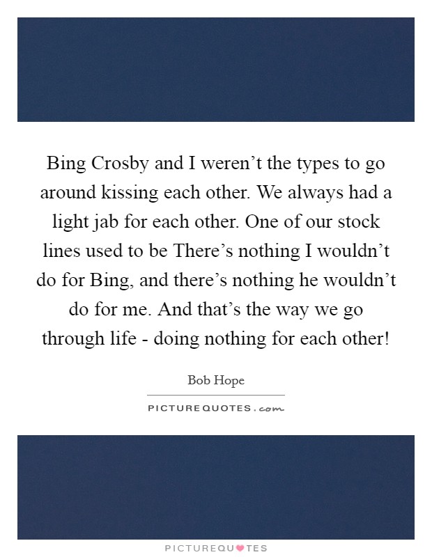 Bing Crosby and I weren't the types to go around kissing each other. We always had a light jab for each other. One of our stock lines used to be There's nothing I wouldn't do for Bing, and there's nothing he wouldn't do for me. And that's the way we go through life - doing nothing for each other! Picture Quote #1