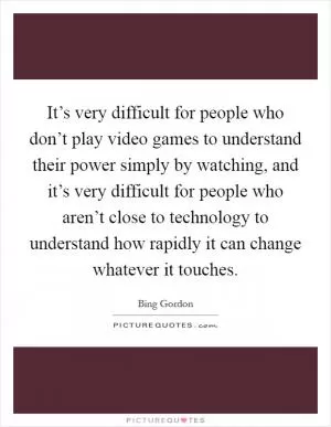 It’s very difficult for people who don’t play video games to understand their power simply by watching, and it’s very difficult for people who aren’t close to technology to understand how rapidly it can change whatever it touches Picture Quote #1