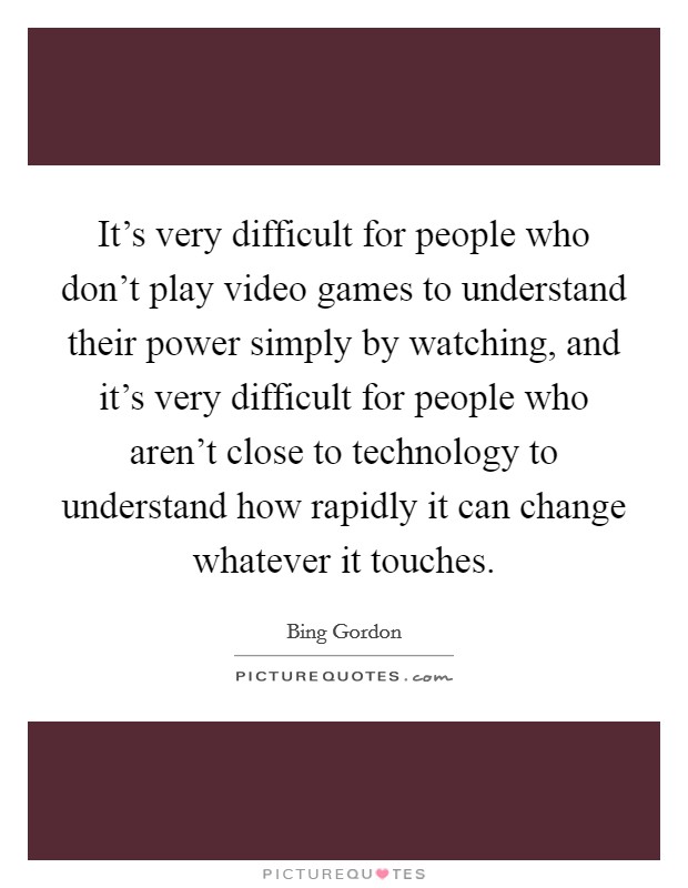 It's very difficult for people who don't play video games to understand their power simply by watching, and it's very difficult for people who aren't close to technology to understand how rapidly it can change whatever it touches. Picture Quote #1
