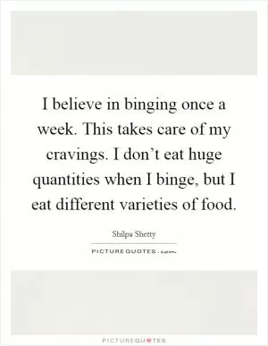 I believe in binging once a week. This takes care of my cravings. I don’t eat huge quantities when I binge, but I eat different varieties of food Picture Quote #1