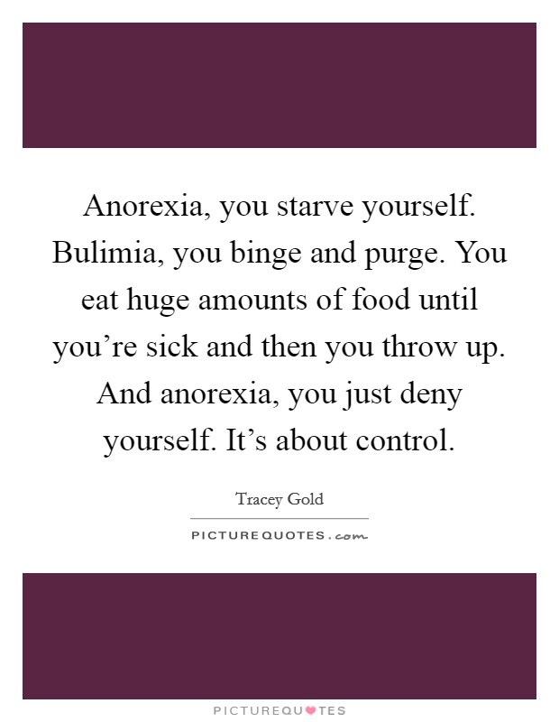 Anorexia, you starve yourself. Bulimia, you binge and purge. You eat huge amounts of food until you're sick and then you throw up. And anorexia, you just deny yourself. It's about control. Picture Quote #1