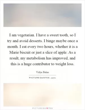 I am vegetarian. I have a sweet tooth, so I try and avoid desserts. I binge maybe once a month. I eat every two hours, whether it is a Marie biscuit or just a slice of apple. As a result, my metabolism has improved, and this is a huge contributor to weight loss Picture Quote #1