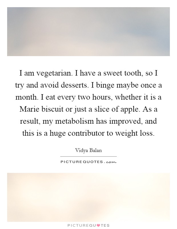 I am vegetarian. I have a sweet tooth, so I try and avoid desserts. I binge maybe once a month. I eat every two hours, whether it is a Marie biscuit or just a slice of apple. As a result, my metabolism has improved, and this is a huge contributor to weight loss. Picture Quote #1