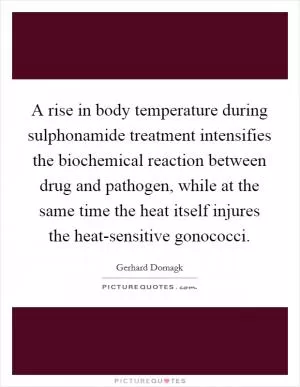 A rise in body temperature during sulphonamide treatment intensifies the biochemical reaction between drug and pathogen, while at the same time the heat itself injures the heat-sensitive gonococci Picture Quote #1