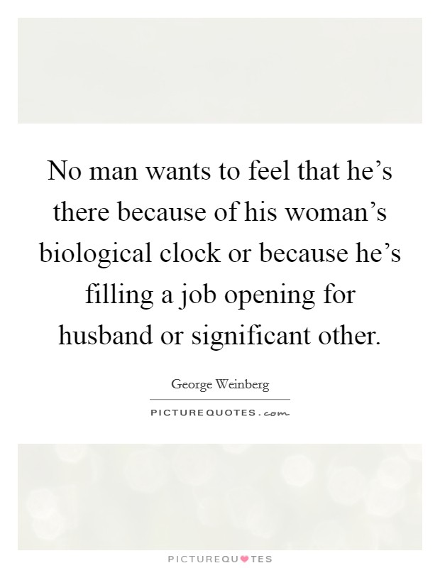 No man wants to feel that he's there because of his woman's biological clock or because he's filling a job opening for husband or significant other. Picture Quote #1