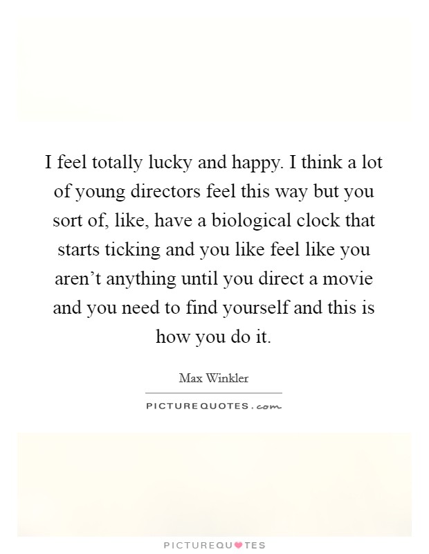 I feel totally lucky and happy. I think a lot of young directors feel this way but you sort of, like, have a biological clock that starts ticking and you like feel like you aren't anything until you direct a movie and you need to find yourself and this is how you do it. Picture Quote #1