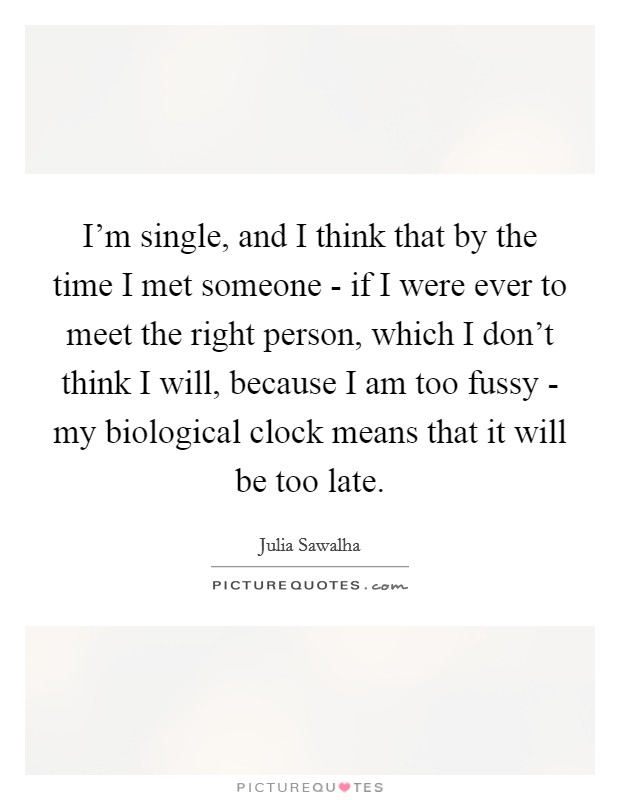 I'm single, and I think that by the time I met someone - if I were ever to meet the right person, which I don't think I will, because I am too fussy - my biological clock means that it will be too late. Picture Quote #1
