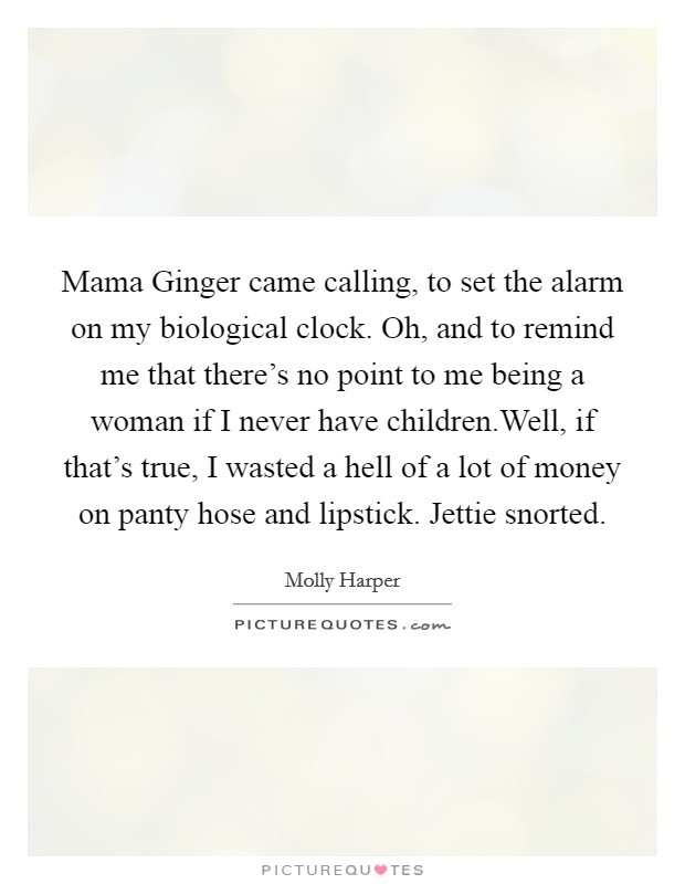 Mama Ginger came calling, to set the alarm on my biological clock. Oh, and to remind me that there's no point to me being a woman if I never have children.Well, if that's true, I wasted a hell of a lot of money on panty hose and lipstick. Jettie snorted. Picture Quote #1