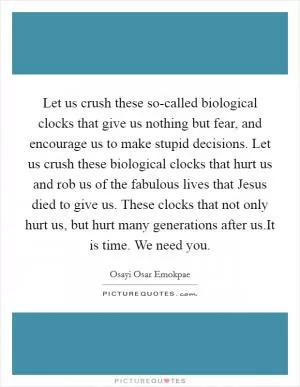 Let us crush these so-called biological clocks that give us nothing but fear, and encourage us to make stupid decisions. Let us crush these biological clocks that hurt us and rob us of the fabulous lives that Jesus died to give us. These clocks that not only hurt us, but hurt many generations after us.It is time. We need you Picture Quote #1