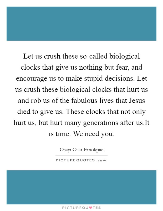 Let us crush these so-called biological clocks that give us nothing but fear, and encourage us to make stupid decisions. Let us crush these biological clocks that hurt us and rob us of the fabulous lives that Jesus died to give us. These clocks that not only hurt us, but hurt many generations after us.It is time. We need you. Picture Quote #1