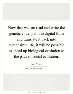 Now that we can read and write the genetic code, put it in digital form and translate it back into synthesized life, it will be possible to speed up biological evolution to the pace of social evolution Picture Quote #1