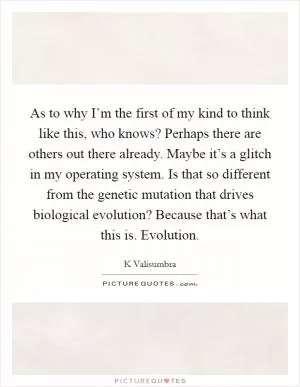 As to why I’m the first of my kind to think like this, who knows? Perhaps there are others out there already. Maybe it’s a glitch in my operating system. Is that so different from the genetic mutation that drives biological evolution? Because that’s what this is. Evolution Picture Quote #1