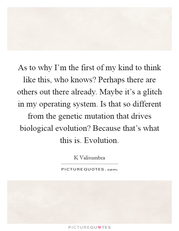 As to why I'm the first of my kind to think like this, who knows? Perhaps there are others out there already. Maybe it's a glitch in my operating system. Is that so different from the genetic mutation that drives biological evolution? Because that's what this is. Evolution. Picture Quote #1